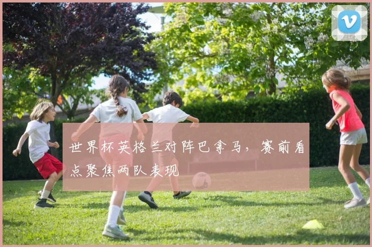 世界杯英格兰对阵巴拿马，赛前看点聚焦两队表现