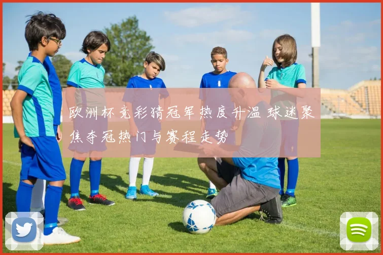 欧洲杯竞彩猜冠军热度升温 球迷聚焦夺冠热门与赛程走势
