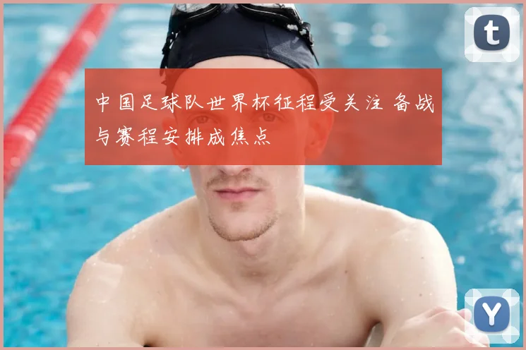 中国足球队世界杯征程受关注 备战与赛程安排成焦点