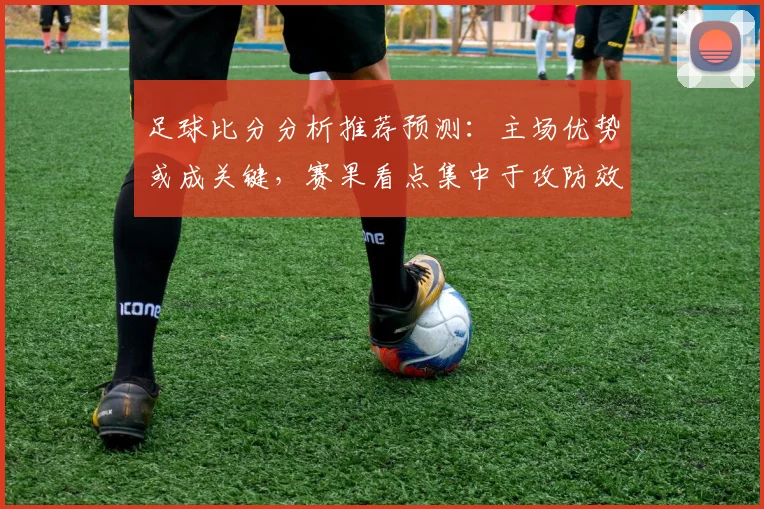 足球比分分析推荐预测:主场优势或成关键,赛果看点集中于攻防效率