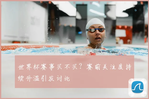 世界杯赛事买不买？赛前关注度持续升温引发讨论