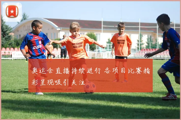 奥运会直播持续进行 各项目比赛精彩呈现吸引关注
