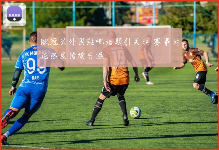 欧冠买外围贴吧话题引关注 赛事讨论热度持续升温