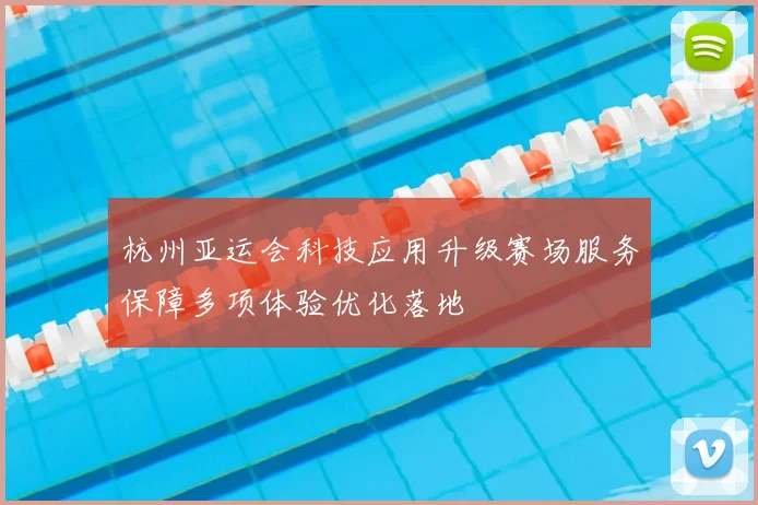 杭州亚运会科技应用升级赛场服务保障多项体验优化落地