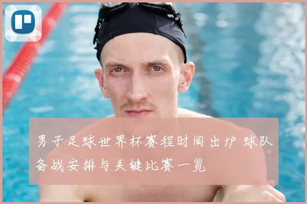 男子足球世界杯赛程时间出炉 球队备战安排与关键比赛一览