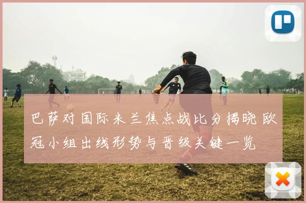 巴萨对国际米兰焦点战比分揭晓 欧冠小组出线形势与晋级关键一览