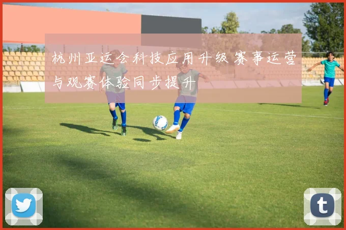 杭州亚运会科技应用升级 赛事运营与观赛体验同步提升