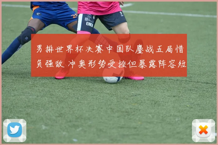 男排世界杯决赛中国队鏖战五局惜负强敌 冲奥形势受挫但暴露阵容短板