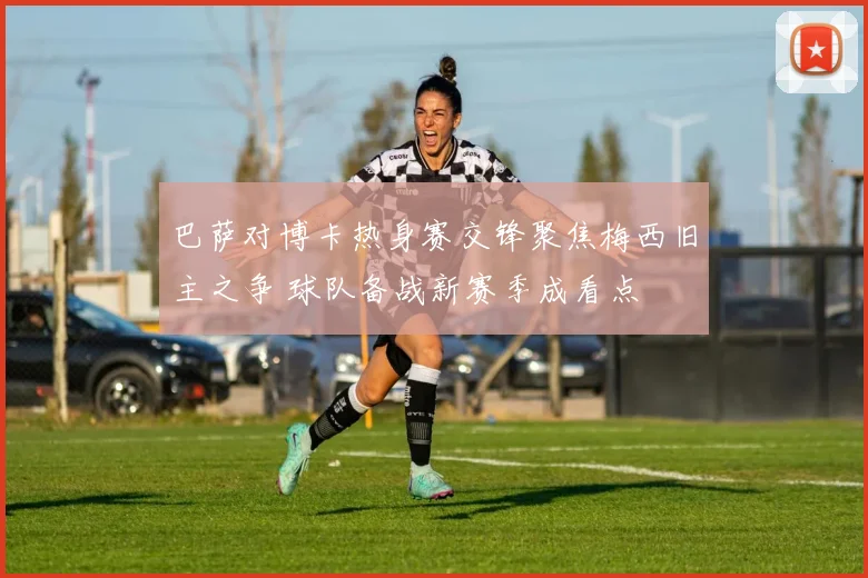 巴萨对博卡热身赛交锋聚焦梅西旧主之争 球队备战新赛季成看点