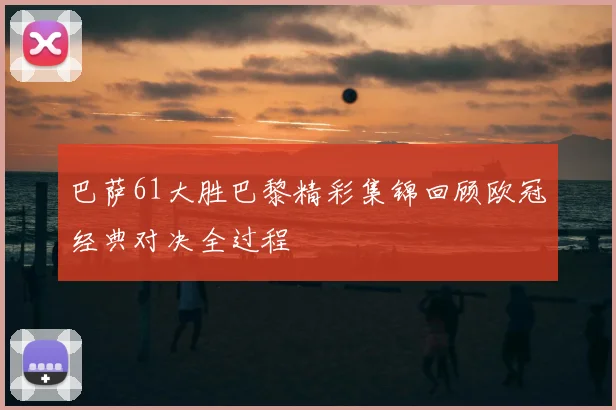 巴萨61大胜巴黎精彩集锦回顾欧冠经典对决全过程