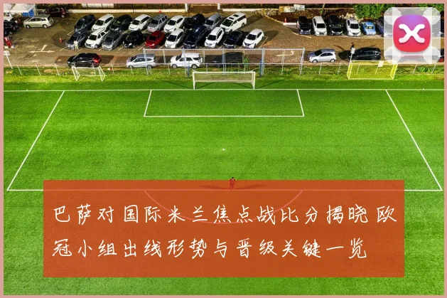 巴萨对国际米兰焦点战比分揭晓 欧冠小组出线形势与晋级关键一览