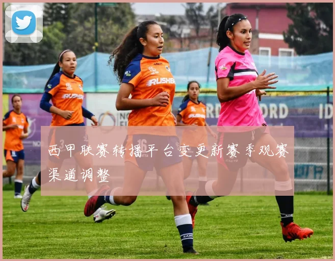 西甲联赛转播平台变更新赛季观赛渠道调整
