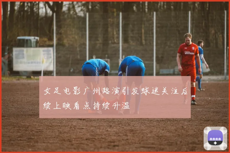 女足电影广州路演引发球迷关注后续上映看点持续升温