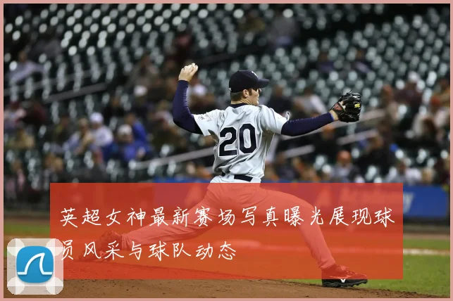 英超女神最新赛场写真曝光展现球员风采与球队动态